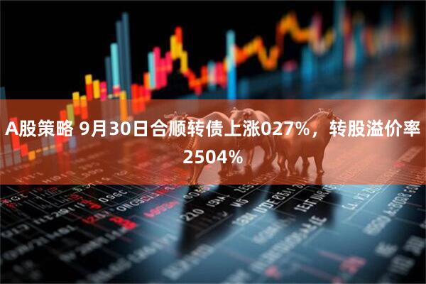 A股策略 9月30日合顺转债上涨027%，转股溢价率2504%