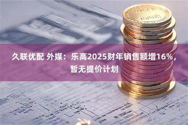 久联优配 外媒：乐高2025财年销售额增16%，暂无提价计划
