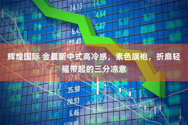 辉煌国际 金晨新中式高冷感，素色旗袍，折扇轻摇带起的三分凉意