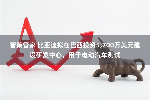 智策管家 比亚迪拟在巴西投资5,700万美元建设研发中心,用于电动汽车测试