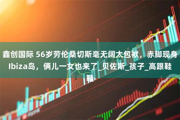 鑫创国际 56岁劳伦桑切斯毫无阔太包袱,赤脚现身Ibiza岛,俩儿一女也来了_贝佐斯_孩子_高跟鞋