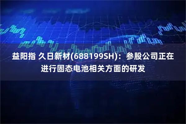 益阳指 久日新材(688199SH)：参股公司正在进行固态电池相关方面的研发