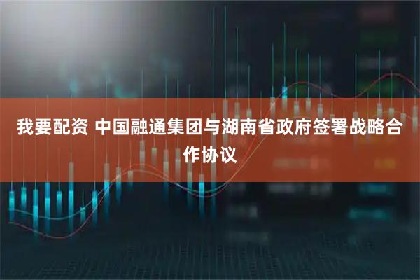 我要配资 中国融通集团与湖南省政府签署战略合作协议