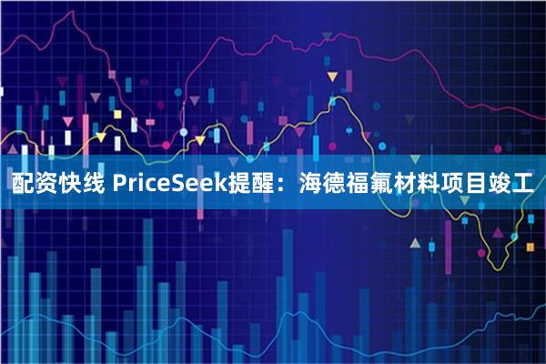 配资快线 PriceSeek提醒：海德福氟材料项目竣工