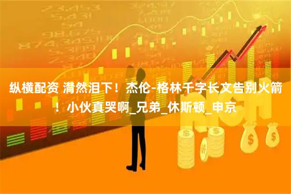 纵横配资 潸然泪下！杰伦-格林千字长文告别火箭！小伙真哭啊_兄弟_休斯顿_申京