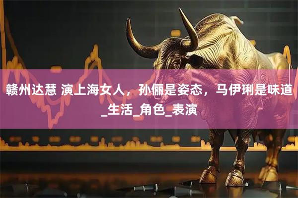 赣州达慧 演上海女人，孙俪是姿态，马伊琍是味道_生活_角色_表演