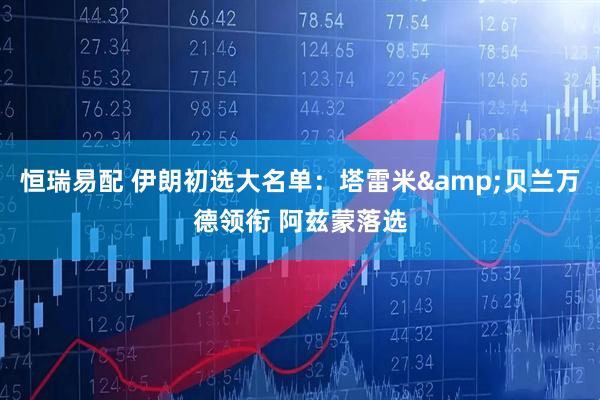 恒瑞易配 伊朗初选大名单：塔雷米&贝兰万德领衔 阿兹蒙落选