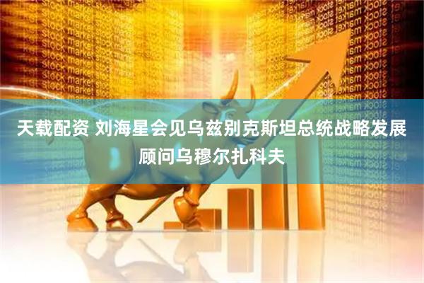 天载配资 刘海星会见乌兹别克斯坦总统战略发展顾问乌穆尔扎科夫