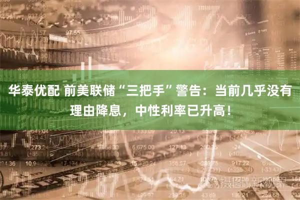 华泰优配 前美联储“三把手”警告：当前几乎没有理由降息，中性利率已升高！