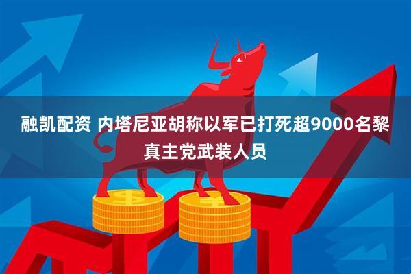 融凯配资 内塔尼亚胡称以军已打死超9000名黎真主党武装人员
