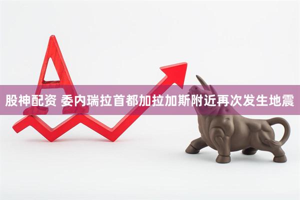 股神配资 委内瑞拉首都加拉加斯附近再次发生地震