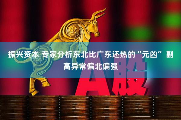 振兴资本 专家分析东北比广东还热的“元凶” 副高异常偏北偏强