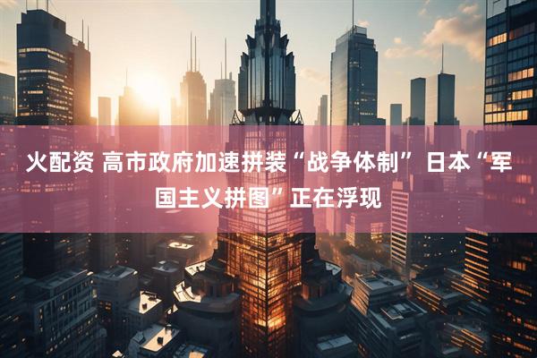 火配资 高市政府加速拼装“战争体制” 日本“军国主义拼图”正在浮现